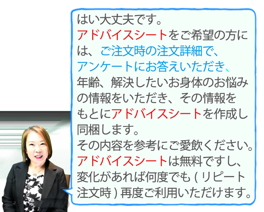 アドバイスシートをご希望の方には、ご注文時の注文詳細でアンケートにお答えいただき、年齢、解決したいお身体のお悩みの情報をいただき、その情報をもとにアドバイスシートを作成し同梱します。