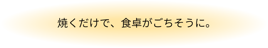 焼くだけで、食卓がごちそうに。