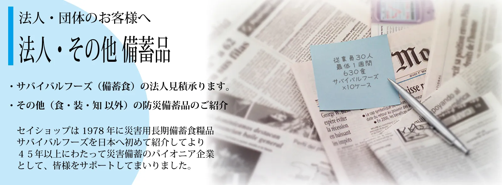 法人・団体のお客様―――セイショップは1978年に災害用長期備蓄食糧品「サバイバルフーズ」を日本へ初めて紹介してより35年以上にわたって災害備蓄のパイオニア企業として、皆様をサポートしてまいりました。