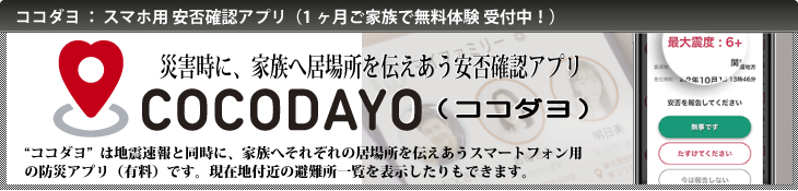 ココダヨ：スマホ用安否確認アプリ（一ヶ月ご家族で無料体験受付中！）『ココダヨ』は、災害時に、地震速報と同時に、家族へそれぞれの居場所を伝えあうスマートフォン用の安否確認アプリ（有料）です。現在地付近の避難所一覧を表示したりもできます。