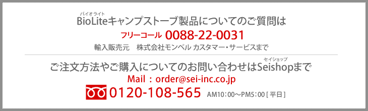 BioLiteキャンプストーブ製品についてのご質問はフリーコールフリーコール0088-22-0031　輸入販売元　株式会社モンベル カスタマー・サービスまでご注文方法やご購入についてのお問い合わせはMail: order@sei-inc.co.jp、フリーダイヤル0120-108-565AM10：00～PM5：00 [平日]まで