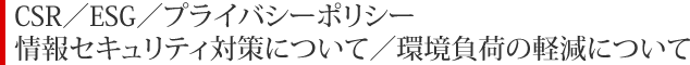 CSR／ESG／プライバシーポリシー
情報セキュリティ対策について／環境負荷の軽減について