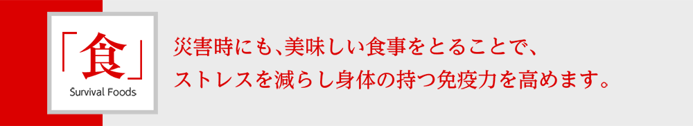 「食」Survival Foods 災害時にも、美味しい食事をとることで、ストレスを減らし身体の持つ免疫力を高めます。