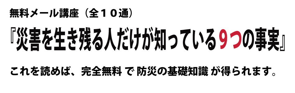 無料メール講座（全１０通）『災害を生き残る人だけが知っている９つの事実』これを読めば、完全無料 で 防災の基礎知識 が得られます。