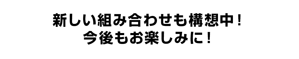 新しい組み合わせも構想中！今後もお楽しみに！