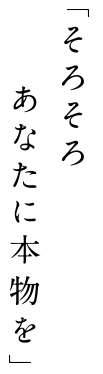 「そろそろ あなたに本物を」