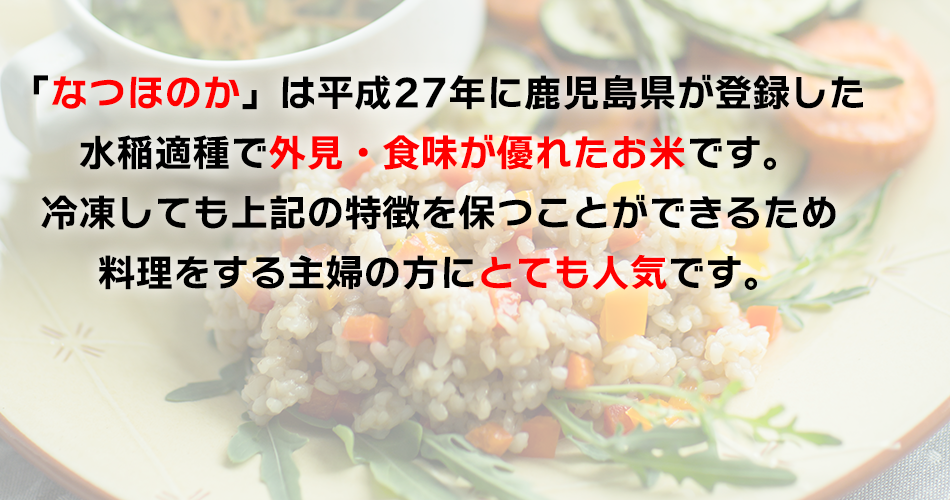 「なつほのか」は平成27年に鹿児島県が登録した水稲敵種で外見・食味が優れたお米です。冷凍しても上記の特徴を保つことができるため
料理をする主婦の方にとても人気です。