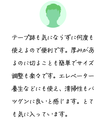 テープ跡も気にならずに何度も使えるので便利です。厚みがあるのに切ることも簡単でサイズ調整も楽々です。エレベーター養生などにも使え、清掃性もバツグンに良いと感じます。とても気に入っています。