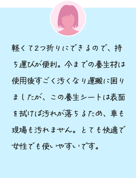 軽くて2つ折りにできるので、持ち運びが便利。今までの養生材は使用後すごく汚くなり運搬に困りましたが、この養生シートは表面を拭けば汚れが落ちるため、車も現場も汚れません。とても快適で女性でも使いやすいです。