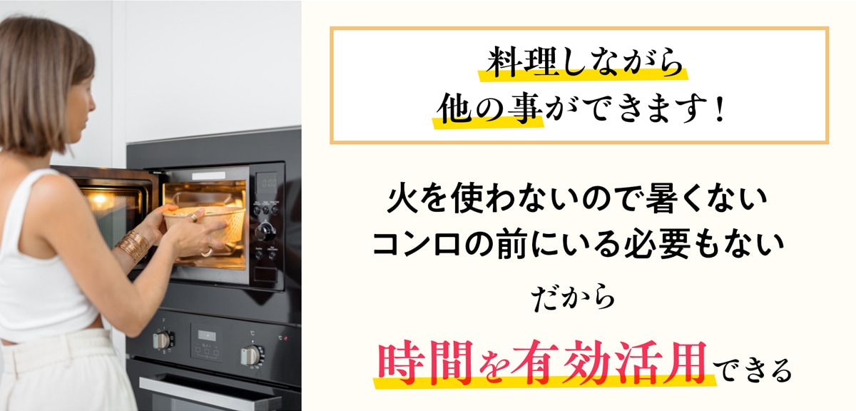 火を使わず、コンロの前にいる必要がないため時間を有効活用できます