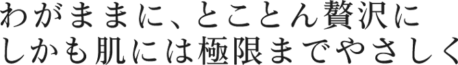 わがままに、とことん贅沢にしかも肌には極限までやさしく