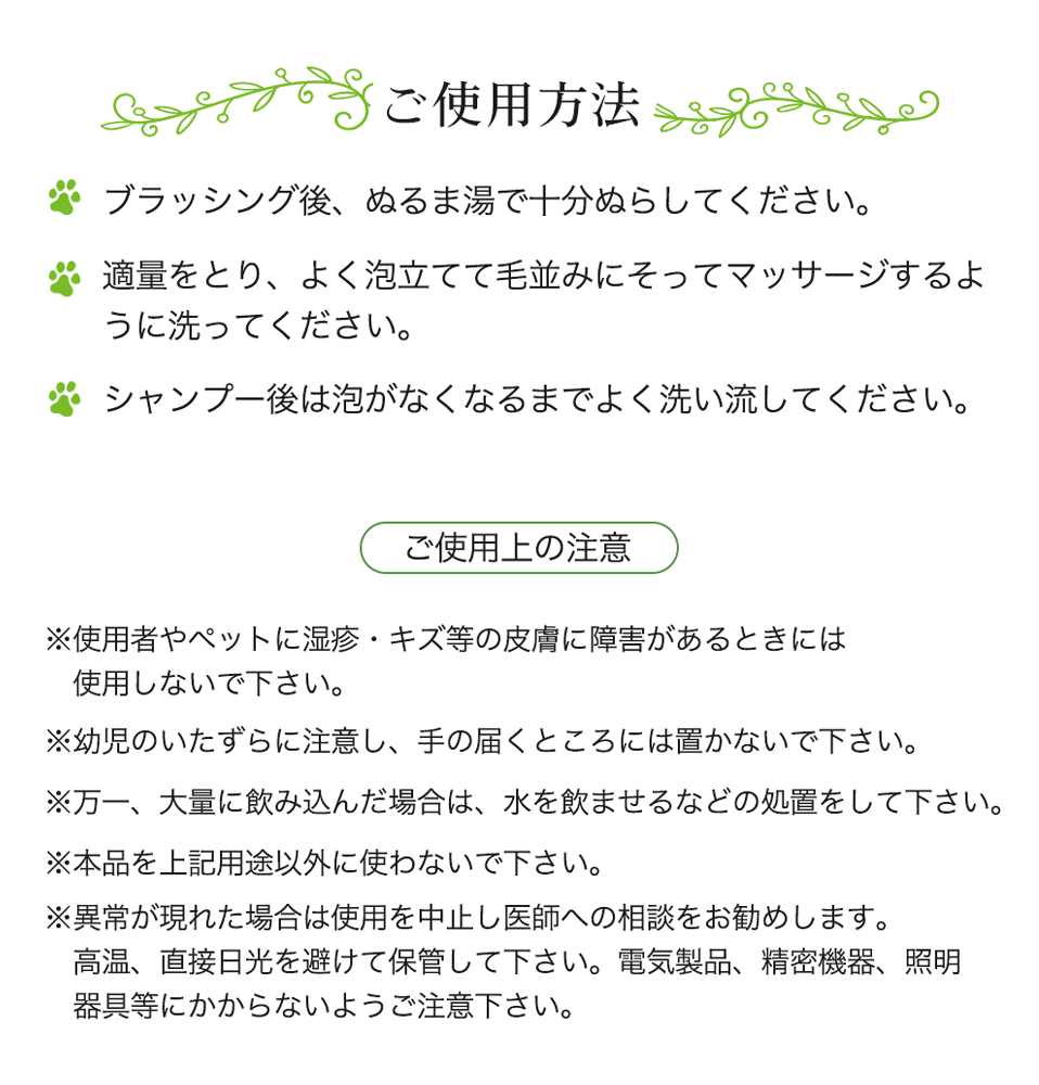 ご使用方法 ブラッシング後、ぬるま湯で十分ぬらしてください。 適量をとり、よく泡立てて毛並みにそってマッサージするように洗ってください。シャンプー後は泡がなくなるまでよく洗い流してください。