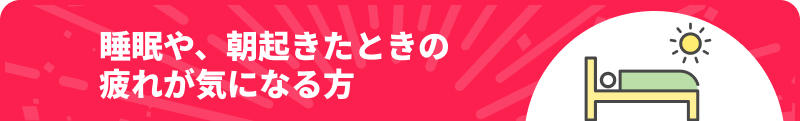 睡眠や、朝起きたときの疲れが気になる方