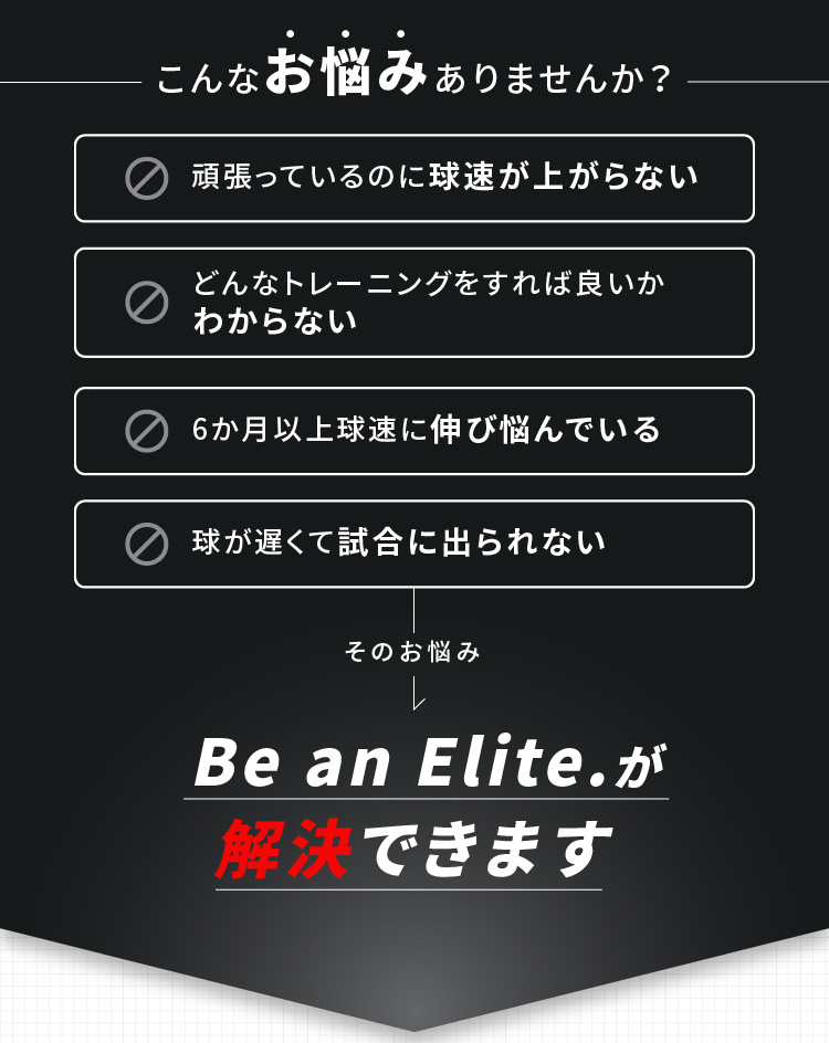 こんなお悩みありませんか？ 頑張っているのに球速が上がらない どんなトレーニングをすれば良いかわからない 6か月以上球速に伸び悩んでいる 球が遅くて試合に出られない そのお悩みBe an Elite.が解決できます