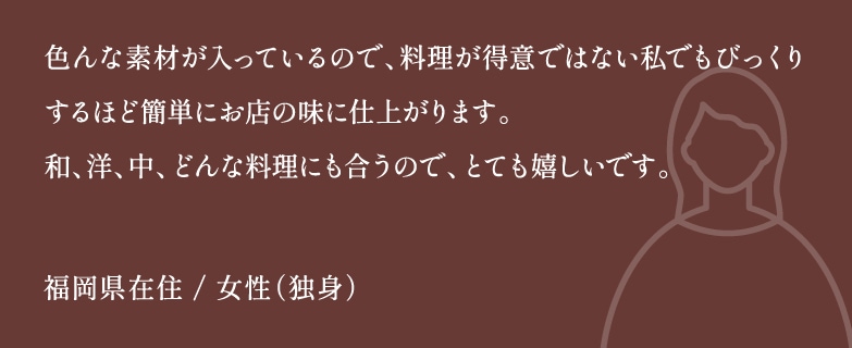 色んな素材が入っているので、料理が得意ではない私でもびっくりするほど簡単にお店の味に仕上がります。和、洋、中、どんな料理にも合うので、とても嬉しいです。