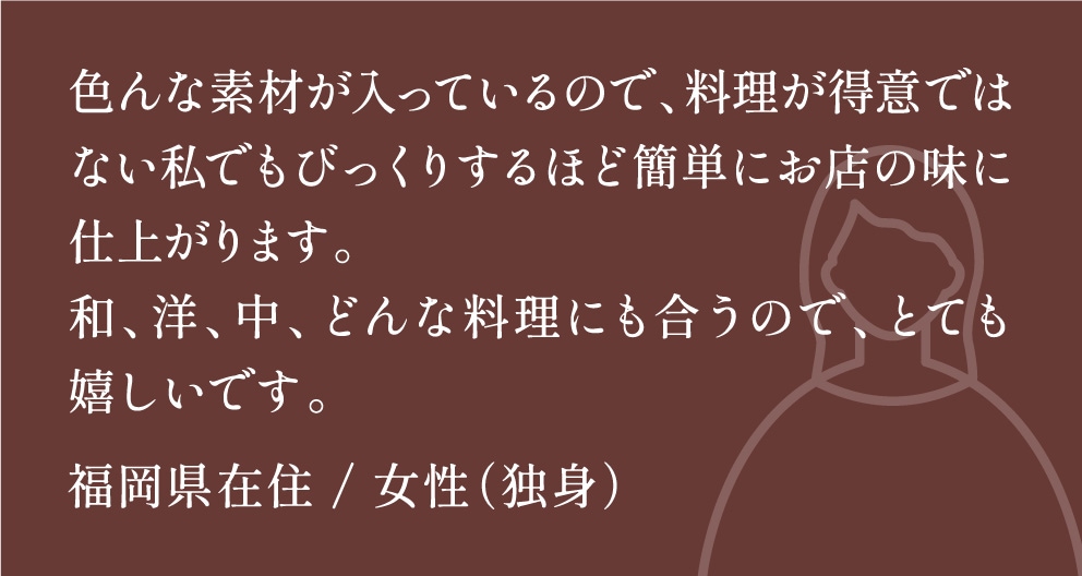 色んな素材が入っているので、料理が得意ではない私でもびっくりするほど簡単にお店の味に仕上がります。和、洋、中、どんな料理にも合うので、とても嬉しいです。