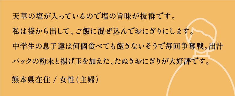 天草の塩が入っているので塩の旨味が抜群です。私は袋から出して、ご飯に混ぜ込んでおにぎりにします。中学生の息子達は何個食べても飽きないそうで毎回争奪戦。出汁パックの粉末と揚げ玉を加えたぬきおにぎりが大好評です。