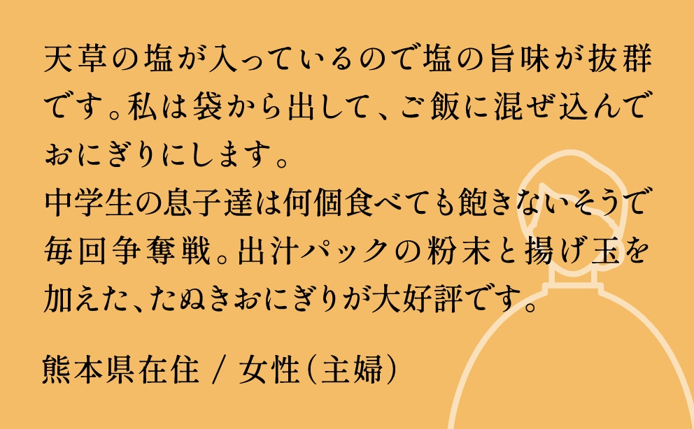 天草の塩が入っているので塩の旨味が抜群です。私は袋から出して、ご飯に混ぜ込んでおにぎりにします。中学生の息子達は何個食べても飽きないそうで毎回争奪戦。出汁パックの粉末と揚げ玉を加えたぬきおにぎりが大好評です。