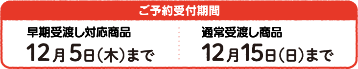 ご予約受付期間 早期受渡し対応商品 12月5日(木)まで　通常受渡し商品 12月15日(日)まで