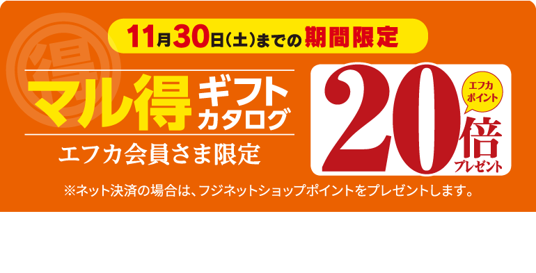 11月30日(土)までの期間限定 マル得ギフトカタログ エフカポイント20倍プレゼント エフカ会員様限定 ※ネット決済の場合は、ネットショップポイントをプレゼントいします。