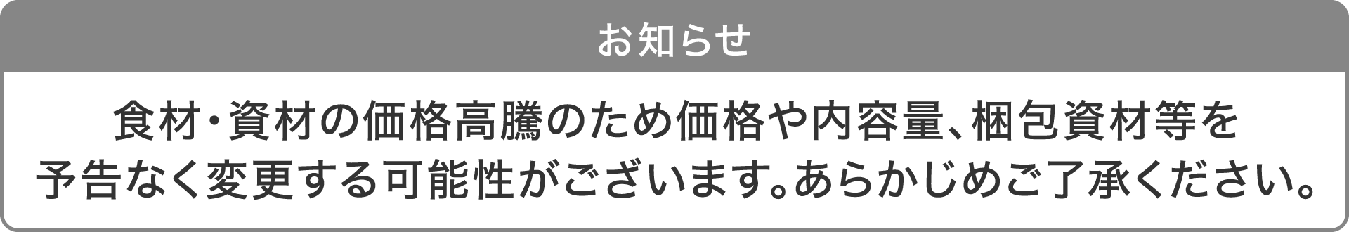 お知らせ：食材・資材の価格高騰のため価格や内容量、梱包資材等を予告なく変更する可能性がございます。あらかじめご了承ください。