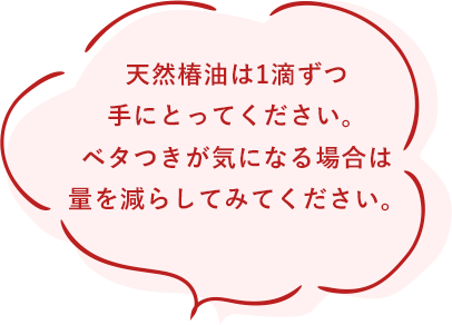 天然椿油は1滴ずつ手にとってください。ベタつきが気になる場合は量を減らしてみてください。