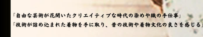 「自由な芸術が花開いたクリエイティブな時代の染めや織りの手仕事」「技術が詰め込まれた着物を手に取り、昔の技術や着物文化の良さを感じる」