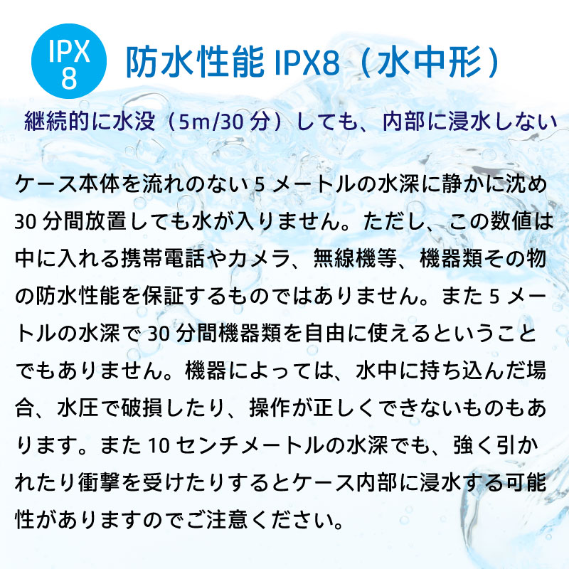 防水性能IPX8 水中形。継続的に水没しても、内部に浸水しない。