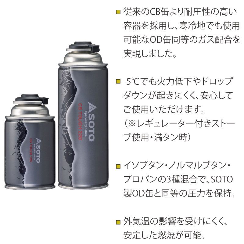 ・従来のCB缶より耐圧性の高い容器を採用し、寒冷地でも使用可能なOD缶同等のガス配合を実現
・-5℃でも火力低下やドロップダウンが起きにくい（※レギュレーター付きストーブ使用・満タン時）
・イソブタン・ノルマルブタン・プロパンの3種混合で、SOTO製OD缶と同等の圧力を保持
・外気温の影響を受けにくく、安定した燃焼が可能