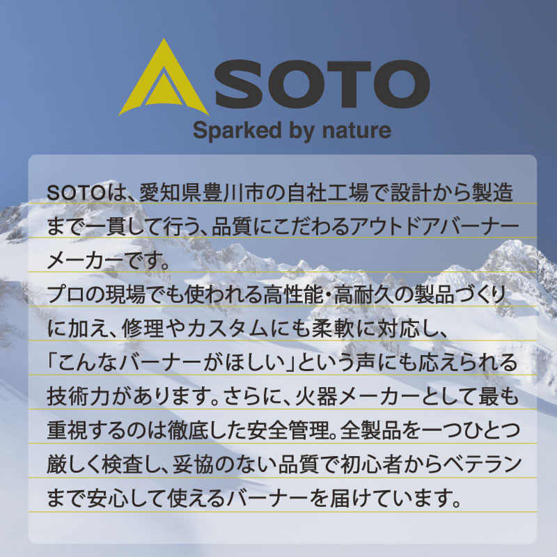 SOTOは、愛知県豊川市の自社工場で設計から製造まで一貫して行う、品質にこだわるアウトドアバーナーメーカーです。プロの現場でも使われる高性能・高耐久の製品づくりに加え、修理やカスタムにも柔軟に対応し、「こんなバーナーがほしい」という声にも応えられる技術力があります。さらに、火器メーカーとして最も重視するのは徹底した安全管理。全製品を一つひとつ厳しく検査し、妥協のない品質で初心者からベテランまで安心して使えるバーナーを届けています。
