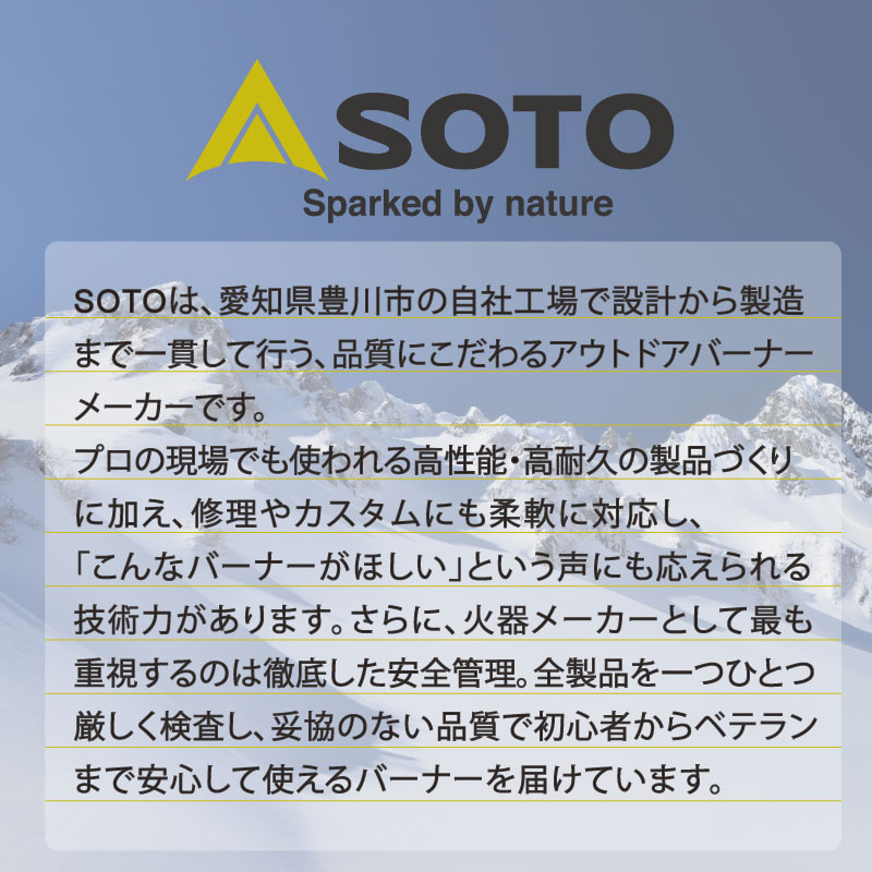 SOTOは、愛知県豊川市の自社工場で設計から製造まで一貫して行う、品質にこだわるアウトドアバーナーメーカーです。プロの現場でも使われる高性能・高耐久の製品づくりに加え、修理やカスタムにも柔軟に対応し、「こんなバーナーがほしい」という声にも応えられる技術力があります。さらに、火器メーカーとして最も重視するのは徹底した安全管理。全製品を一つひとつ厳しく検査し、妥協のない品質で初心者からベテランまで安心して使えるバーナーを届けています。