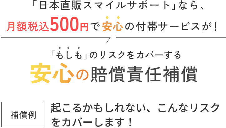 「日本直販スマイルサポート」なら 、月額税込500円で安心の付帯サービスが！「もしも」のリスクをカバーする安心の賠償責任補償。起こるかもしれない、こんなリスクをカバーします！
