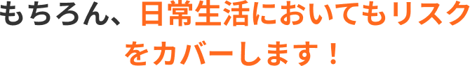 もちろん、日常生活においてもリスクをカバーします！