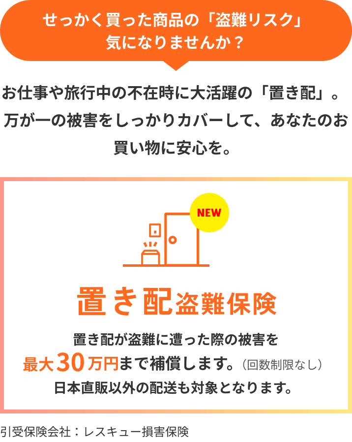 せっかく買った商品の「盗難リスク」気になりませんか？ お仕事や旅行中の不在時に大活躍の「置き配」。万が一の被害をしっかりカバーして、あなたのお買い物に安心を。 NEW 置き配盗難保険 置き配が盗難に遭った際の被害を最大30万円まで補償します。（回数制限なし）日本直販以外の配送も対象となります。 引受保険会社：レスキュー損害保険