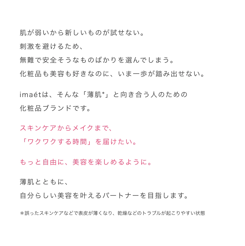 肌が弱いから新しいものが試せない。刺激を避けるため、無難で安全そうなものばかりを選んでしまう。化粧品も美容も好きなのに、いま一歩が踏み出せない。imaetは、そんな「薄肌*」と向き合う人のための化粧品ブランドです。スキンケアからメイクまで、「ワクワクする時間」を届けたい。もっと自由に、美容を楽しめるように。薄肌とともに、自分らしい美容を叶えるパートナーを目指します。