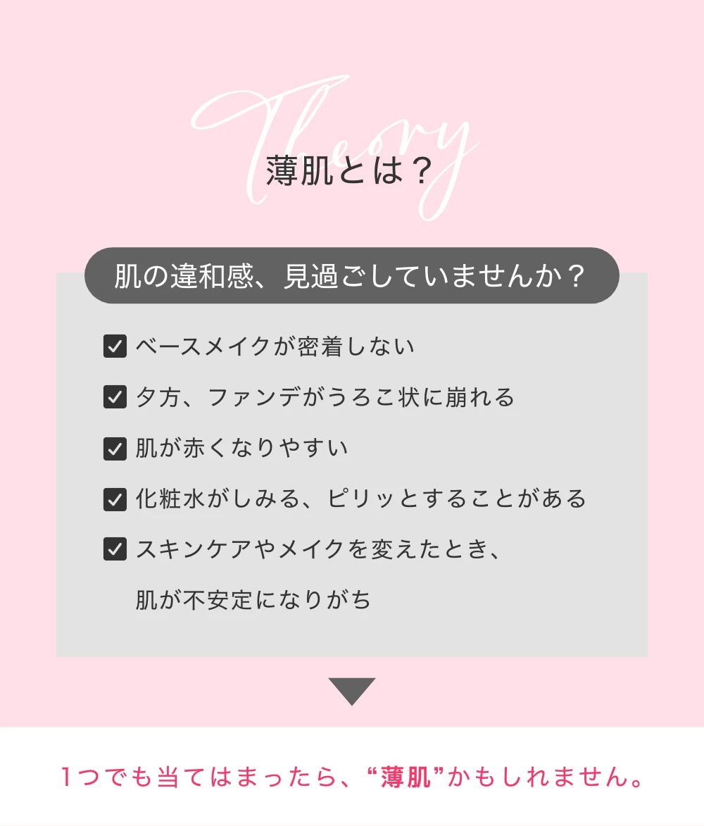 薄肌とは？肌の違和感、見過ごしていませんか？・ベースメイクが密着しない・夕方、ファンデがうろこ状に崩れる・肌が赤くなりやすい・化粧水がしみる、ピリッとすることがある・スキンケアやメイクを変えたとき、肌が不安定になりがち・1つでも当てはまったら、“薄肌”かもしれません。