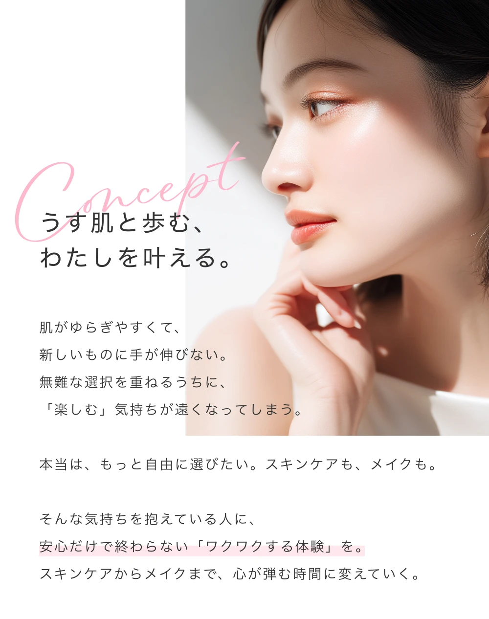 うす肌と歩む、わたしを叶える。肌がゆらぎやすくて、新しいものに手が伸びない。無難な選択を重ねるうちに、「楽しむ」気持ちが遠くなってしまう。本当は、もっと自由に選びたい。スキンケアも、メイクも。そんな気持ちを抱えている人に、安心だけで終わらない「ワクワクする体験」を。スキンケアからメイクまで、心が弾む時間に変えていく。