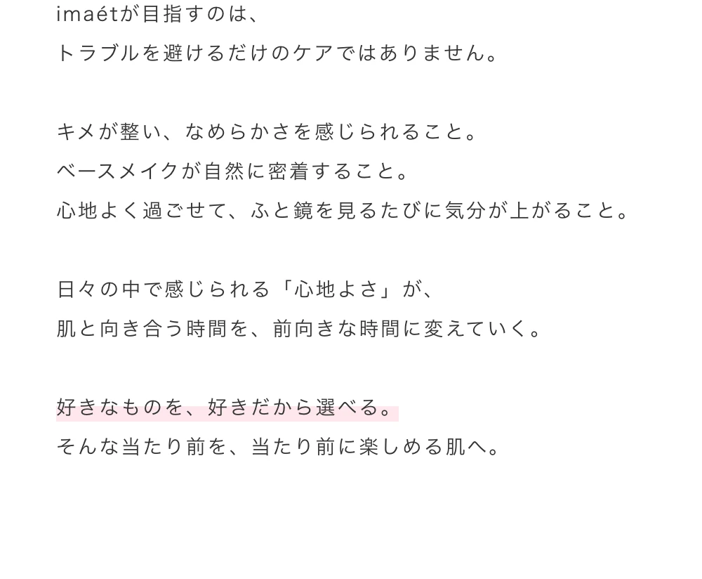 imaetが目指すのは、トラブルを避けるだけのケアではありません。キメが整い、なめらかさを感じられること。ベースメイクが自然に密着すること。心地よく過ごせて、ふと鏡を見るたびに気分が上がること。日々の中で感じられる「心地よさ」が、肌と向き合う時間を、前向きな時間に変えていく。好きなものを、好きだから選べる。そんな当たり前を、当たり前に楽しめる肌へ。