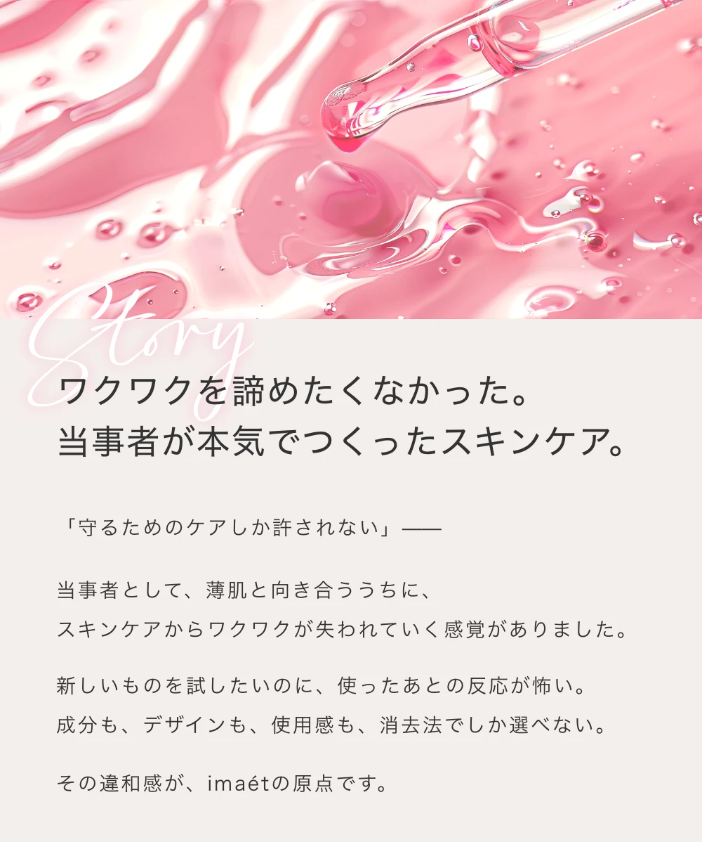 ワクワクを諦めたくなかった。当事者が本気でつくったスキンケア。
       「守るためのケアしか許されない」ー当事者として、薄肌と向き合ううちに、スキンケアからワクワクが失われていく感覚がありました。新しいものを試したいのに、使ったあとの反応が怖い。成分も、デザインも、使用感も、消去法でしか選べない。その違和感が、imaetの原点です。