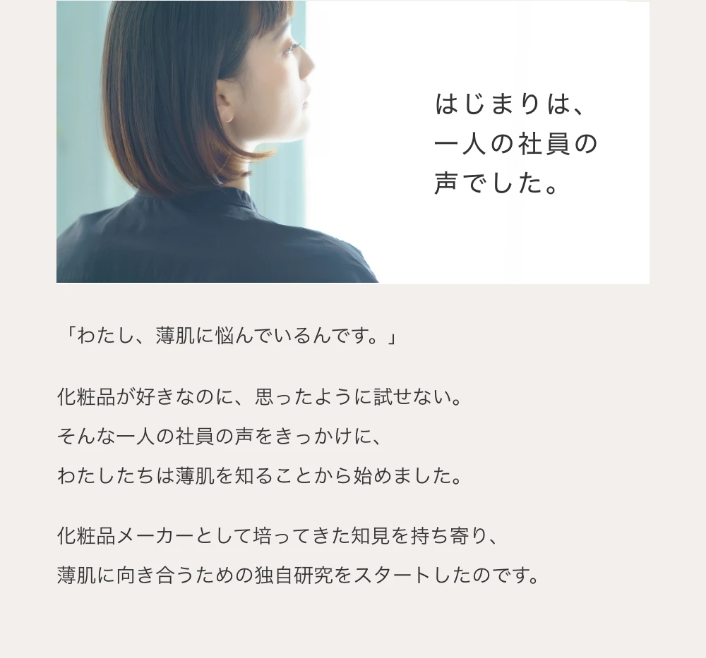 はじまりは、一人の社員の声でした。「わたし、薄肌に悩んでいるんです。」化粧品が好きなのに、思ったように試せない。そんな一人の社員の声をきっかけに、わたしたちは薄肌を知ることから始めました。化粧品メーカーとして培ってきた知見を持ち寄り、薄肌に向き合うための独自研究をスタートしたのです。
