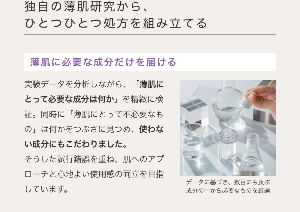 独自の薄肌研究から、ひとつひとつ処方を組み立てる　薄肌に必要な成分だけを届ける　実験データを分析しながら、「薄肌にとって必要な成分は何か」を精緻に検証。同時に「薄肌にとって不必要なもの」は何かをつぶさに見つめ、使わない成分にもこだわりました。そうした試行錯誤を重ね、肌へのアプローチと心地よい使用感の両立を目指しています。　データに基づき、数百にも及ぶ成分の中から必要なものを厳選