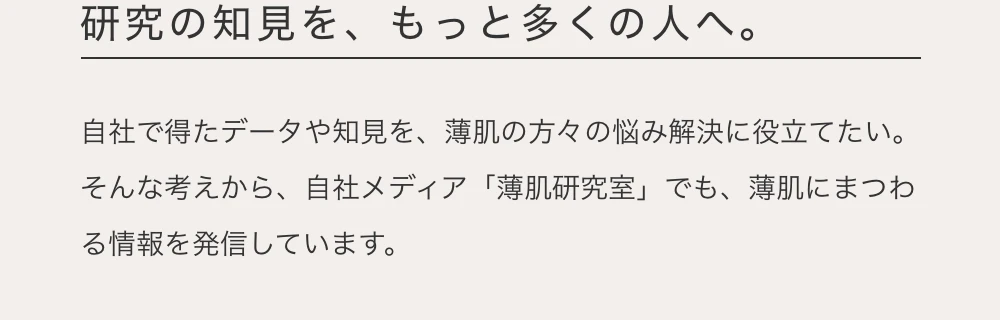研究の知見を、もっと多くの人へ。　自社で得たデータや知見を、薄肌の方々の悩み解決に役立てたい。そんな考えから、自社メディア「薄肌研究室」でも、薄肌にまつわる情報を発言しています。