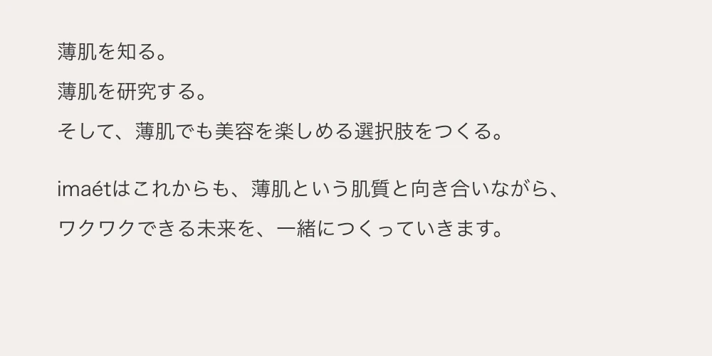 薄肌を知る。薄肌を研究する。そして、薄肌でも美容を楽しめる選択肢をつくる。imaetはこれからも、薄肌という肌質と向き合いながら、ワクワクできる未来を、一緒につくっていきます。