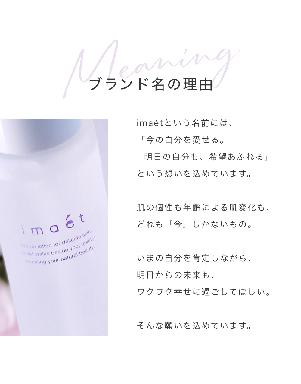 ブランド名の理由　imaetという名前には、「今の自分を愛せる。明日の自分も、希望あふれる」という想いを込めています。肌の個性も年齢による肌変化も、どれも「今」しかないもの。いまの自分を肯定しながら、明日からの未来も、ワクワク幸せに過ごしてほしい。そんな願いを込めています。