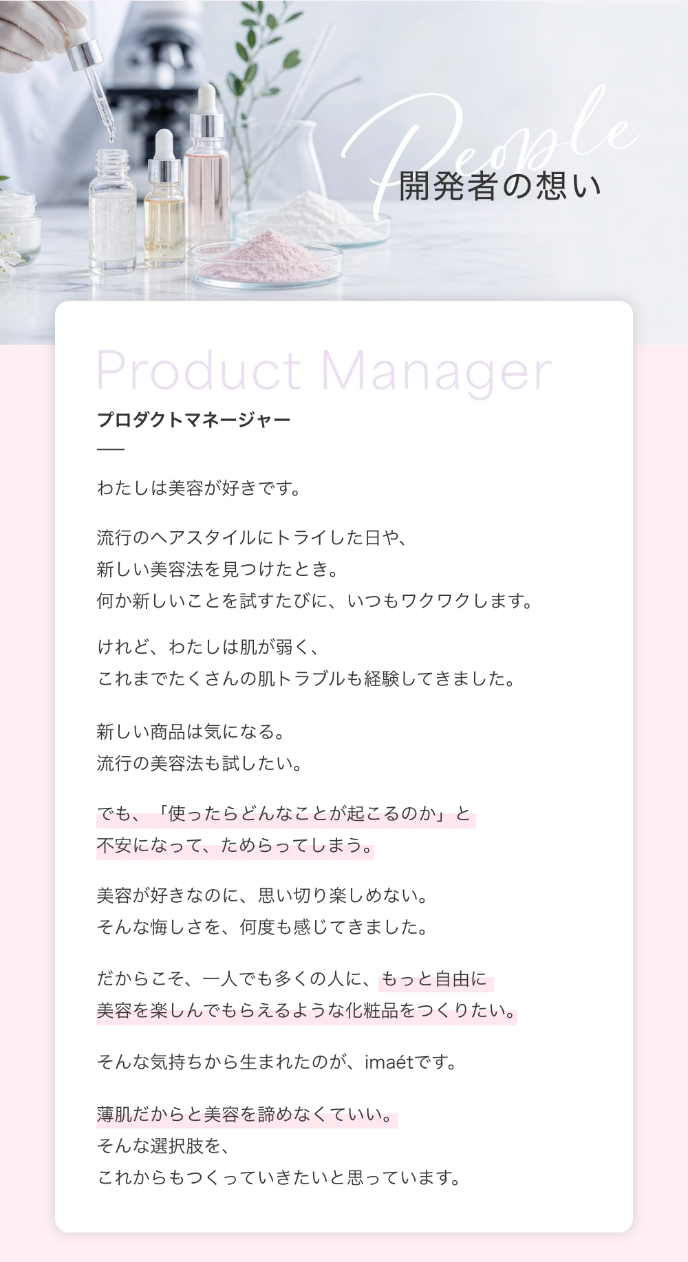 開発者の想い　プロダクトマネージャー　わたしは美容が好きです。流行のヘアスタイルにトライした日や、新しい美容法を見つけたとき。何か新しいことを試すたびに、いつもワクワクします。けれど、わたしは肌が弱く、これまでたくさんの肌トラブルも経験してきました。新しい商品は気になる。流行の美容法も試したい。でも、「使ったらどんなことが起こるのか」と不安になって、ためらってしまう。美容が好きなのに、思い切り楽しめない。そんな悔しさを、何度も感じてきました。だからこそ、一人でも多くの人に、もっと自由に美容を楽しんでもらえるような化粧品をつくりたい。そんな気持ちから生まれたのが、imaetです。薄肌だからと美容を諦めなくていい。そんな選択肢を、これからもつくっていきたいと思っています。