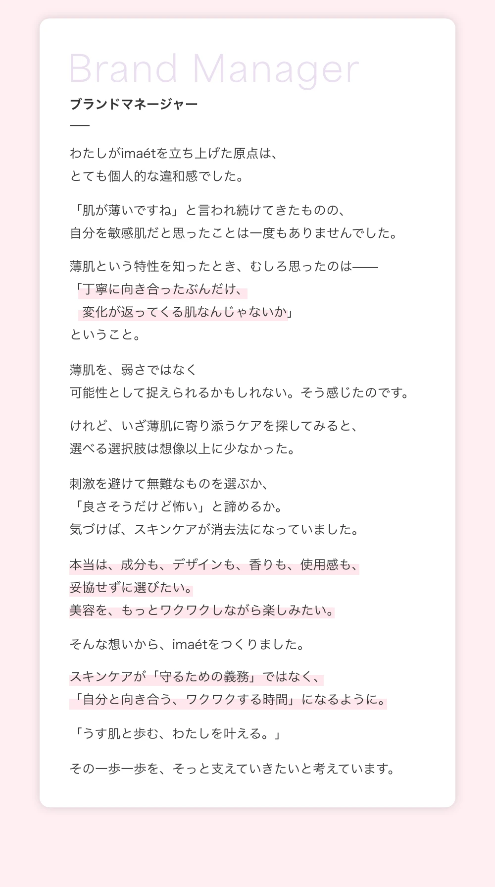 ブランドマネージャー　わたしがimaetを立ち上げた原点は、とても個人的な違和感でした。「肌が薄いですね」と言われ続けてきたものの、自分を敏感肌だと思ったことは一度もありませんでした。薄肌という特性を知ったとき、むしろ思ったのは「丁寧に向き合ったぶんだけ、変化が返ってくる肌なんじゃないか」ということ。薄肌を、弱さではなく可能性として捉えられるかもしれない。そう感じたのです。けれど、いざ薄肌に寄り添うケアを探してみると、選べる選択肢は想像以上に少なかった。刺激を避けて無難なものを選ぶか、「良さそうだけど怖い」と諦めるか。気づけば、スキンケアが消去法になっていました。本当は、成分も、デザインも、香りも、使用感も、妥協せずに選びたい。美容を、もっとワクワクしながら楽しみたい。そんな想いから、imaetをつくりました。スキンケアが「守るための義務」ではなく、「自分と向き合う、ワクワクする時間」になるように。「うす肌と歩む、わたしを叶える。」その一歩一歩を、そっと支えていきたいと考えています。