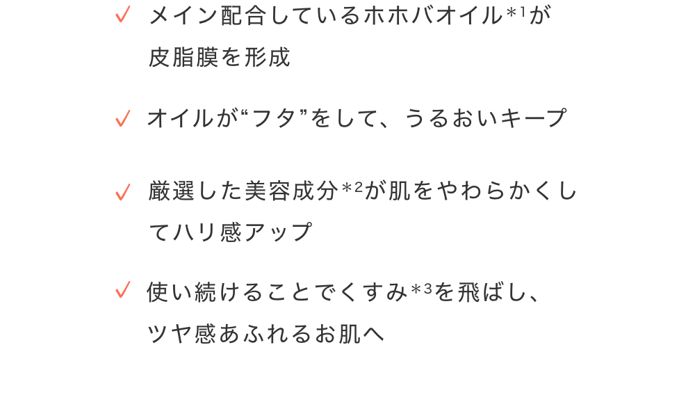 ・メイン配合しているホホバオイルが皮脂膜を形成　・オイルがフダ”をして、うるおいキープ　・厳選した美容成分が肌をやわらかくしてハリ感アップ　・使い続けることでくすみを飛ばし、ツヤ感あふれるお肌へ