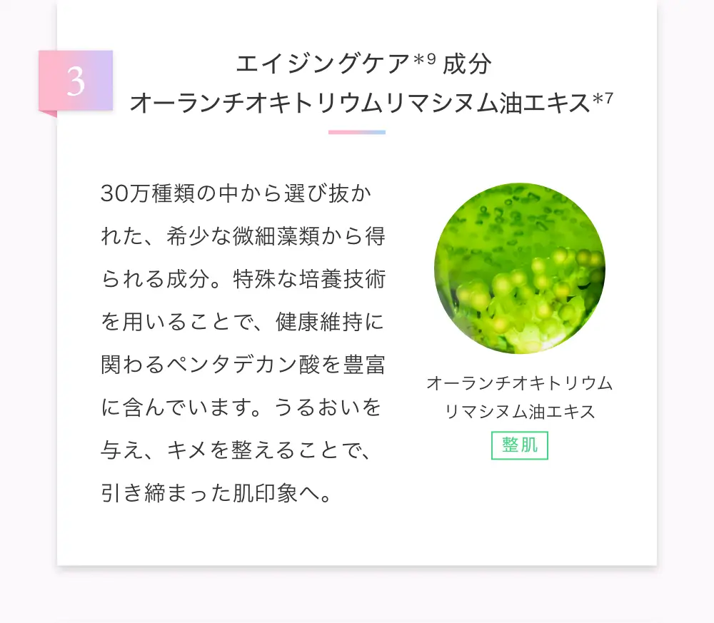 エイジングケア成分 オーランチオキトリウムリマシヌム油エキス　30万種類の中から選び抜かれた、希少な微細藻類から得られる成分。特殊な培養技術を用いることで、健康維持に関わるペンタデカン酸を豊富に含んでいます。うるおいを与え、キメを整えることで、引き締まった肌印象へ。