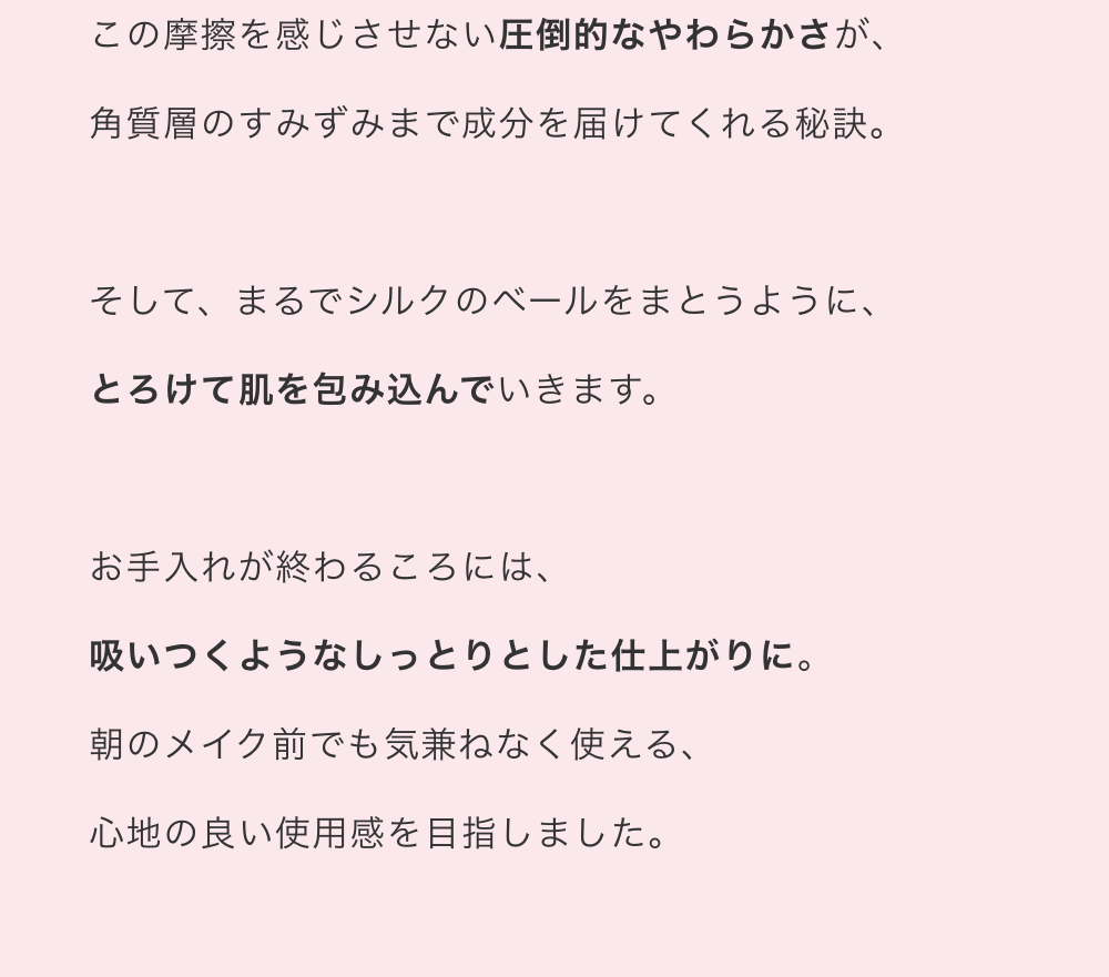 この摩擦を感じさせない圧倒的なやわらかさが、角質層のすみずみまで成分を届けてくれる秘訣。そして、まるでシルクのベールをまとうように、とろけて肌を包み込んでいきます。お手入れが終わるころには、吸いつくようなしっとりとした仕上がりに。朝のメイク前でも気兼ねなく使える、心地の良い使用感を目指しました。