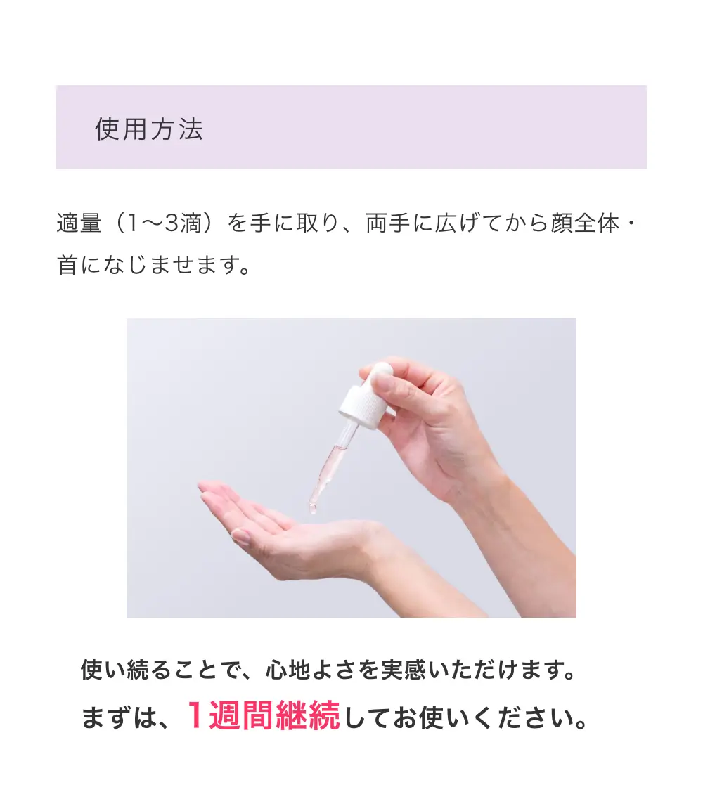使用方法：適量（1～3滴）を手に取り、両手に広げてから顔全体・首になじませます。使い続ることで、心地よさを実感いただけます。まずは、1週間継続してお使いください。